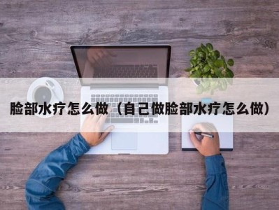 呼和浩特脸部水疗怎么做（自己做脸部水疗怎么做）