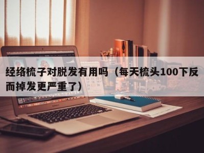 呼和浩特经络梳子对脱发有用吗（每天梳头100下反而掉发更严重了）