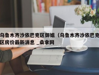 呼和浩特乌鲁木齐沙依巴克区御姐（乌鲁木齐沙依巴克区房价最新消息 _桑拿网