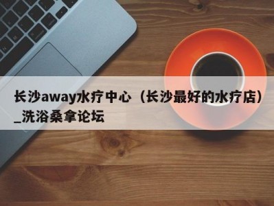 呼和浩特长沙away水疗中心（长沙最好的水疗店）_洗浴桑拿论坛