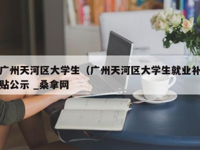 呼和浩特广州天河区大学生（广州天河区大学生就业补贴公示 _桑拿网