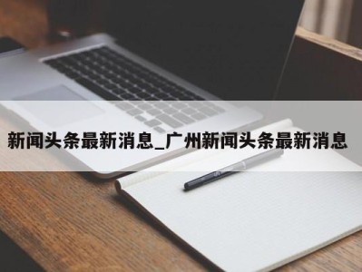 呼和浩特新闻头条最新消息_广州新闻头条最新消息 