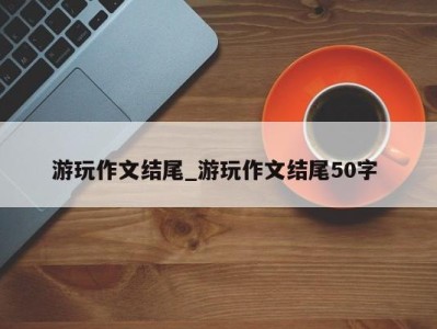 呼和浩特游玩作文结尾_游玩作文结尾50字 