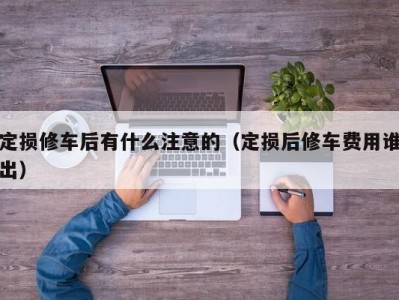 呼和浩特定损修车后有什么注意的（定损后修车费用谁出）