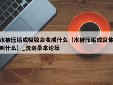 呼和浩特水被压缩成极致会变成什么（水被压缩成固体叫什么）_洗浴桑拿论坛