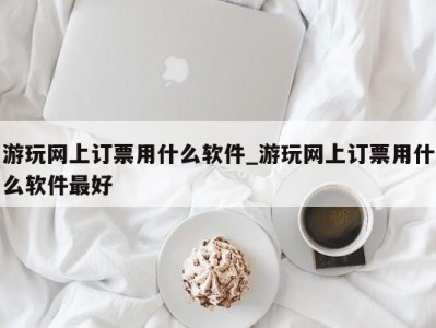 呼和浩特游玩网上订票用什么软件_游玩网上订票用什么软件最好 