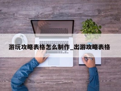 呼和浩特游玩攻略表格怎么制作_出游攻略表格 