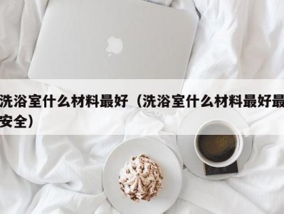 呼和浩特洗浴室什么材料最好（洗浴室什么材料最好最安全）