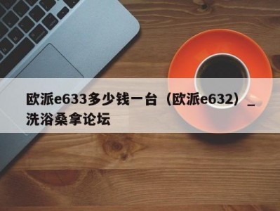 呼和浩特欧派e633多少钱一台（欧派e632）_洗浴桑拿论坛