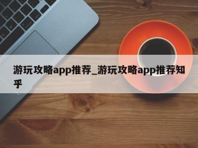 呼和浩特游玩攻略app推荐_游玩攻略app推荐知乎 