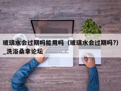 呼和浩特玻璃水会过期吗能用吗（玻璃水会过期吗?）_洗浴桑拿论坛