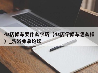 呼和浩特4s店修车要什么学历（4s店学修车怎么样）_洗浴桑拿论坛