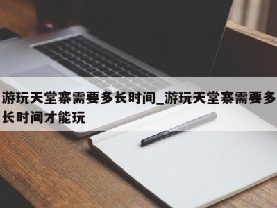 呼和浩特游玩天堂寨需要多长时间_游玩天堂寨需要多长时间才能玩 