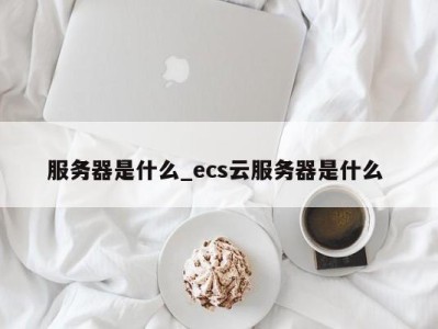 呼和浩特服务器是什么_ecs云服务器是什么 