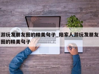 呼和浩特游玩发朋友圈的精美句子_陪家人游玩发朋友圈的精美句子 