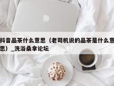 呼和浩特抖音品茶什么意思（老司机说的品茶是什么意思）_洗浴桑拿论坛