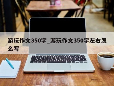 呼和浩特游玩作文350字_游玩作文350字左右怎么写 