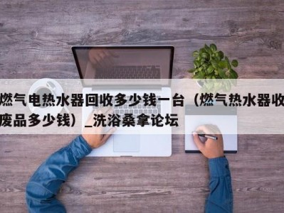 呼和浩特燃气电热水器回收多少钱一台（燃气热水器收废品多少钱）_洗浴桑拿论坛