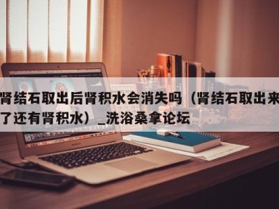 呼和浩特肾结石取出后肾积水会消失吗（肾结石取出来了还有肾积水）_洗浴桑拿论坛