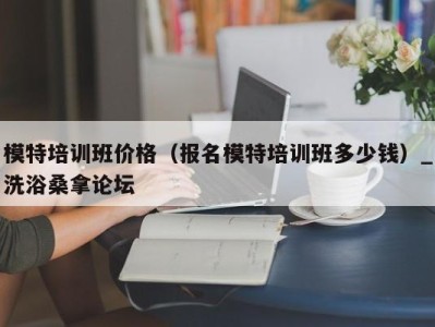 呼和浩特模特培训班价格（报名模特培训班多少钱）_洗浴桑拿论坛