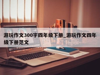 呼和浩特游玩作文300字四年级下册_游玩作文四年级下册范文 