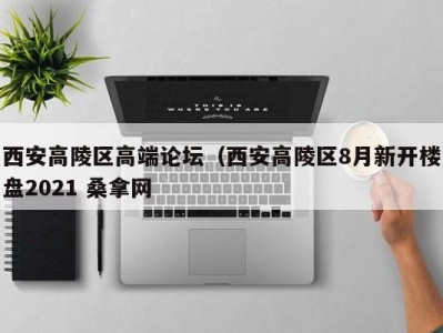 呼和浩特西安高陵区高端论坛（西安高陵区8月新开楼盘2021 桑拿网