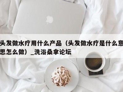 呼和浩特头发做水疗用什么产品（头发做水疗是什么意思怎么做）_洗浴桑拿论坛