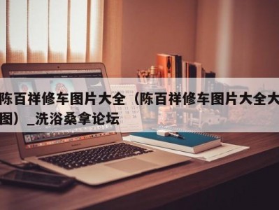 呼和浩特陈百祥修车图片大全（陈百祥修车图片大全大图）_洗浴桑拿论坛