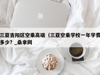 呼和浩特三亚吉阳区空乘高端（三亚空乘学校一年学费多少? _桑拿网