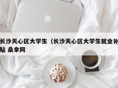 呼和浩特长沙天心区大学生（长沙天心区大学生就业补贴 桑拿网