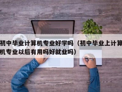 呼和浩特初中毕业计算机专业好学吗（初中毕业上计算机专业以后有用吗好就业吗）