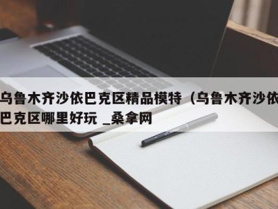 呼和浩特乌鲁木齐沙依巴克区精品模特（乌鲁木齐沙依巴克区哪里好玩 _桑拿网