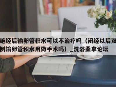 呼和浩特绝经后输卵管积水可以不治疗吗（闭经以后双侧输卵管积水用做手术吗）_洗浴桑拿论坛