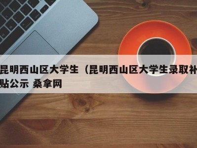 呼和浩特昆明西山区大学生（昆明西山区大学生录取补贴公示 桑拿网