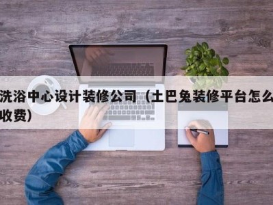 呼和浩特洗浴中心设计装修公司（土巴兔装修平台怎么收费）