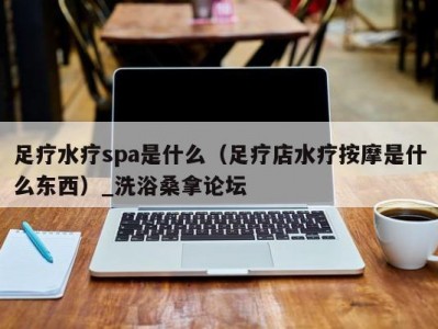 呼和浩特足疗水疗spa是什么（足疗店水疗按摩是什么东西）_洗浴桑拿论坛