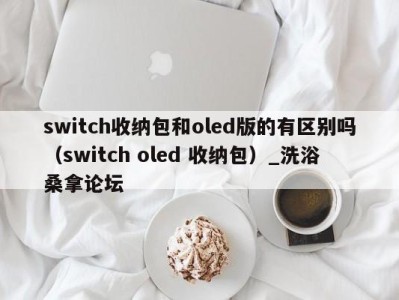 呼和浩特switch收纳包和oled版的有区别吗（switch oled 收纳包）_洗浴桑拿论坛