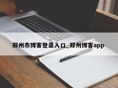 呼和浩特郑州市博客登录入口_郑州博客app 