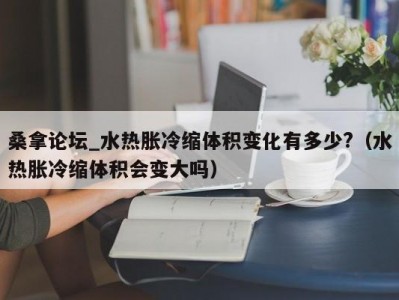 呼和浩特桑拿论坛_水热胀冷缩体积变化有多少?（水热胀冷缩体积会变大吗）