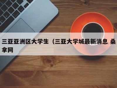 呼和浩特三亚亚洲区大学生（三亚大学城最新消息 桑拿网