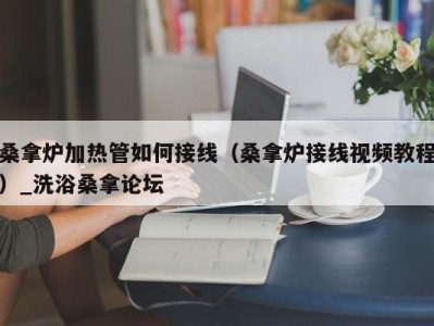 呼和浩特桑拿炉加热管如何接线（桑拿炉接线视频教程）_洗浴桑拿论坛