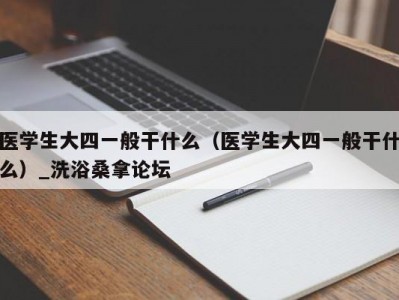 呼和浩特医学生大四一般干什么（医学生大四一般干什么）_洗浴桑拿论坛