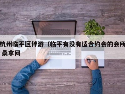 呼和浩特杭州临平区伴游（临平有没有适合约会的会所 桑拿网