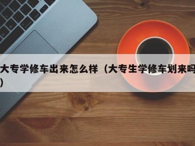 呼和浩特大专学修车出来怎么样（大专生学修车划来吗）