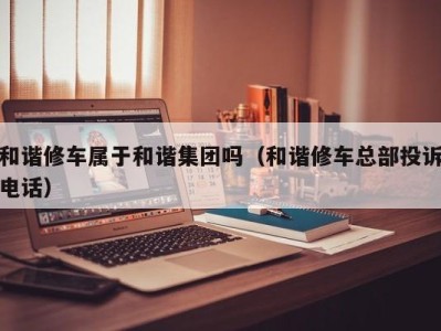 呼和浩特和谐修车属于和谐集团吗（和谐修车总部投诉电话）