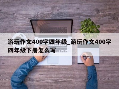 呼和浩特游玩作文400字四年级_游玩作文400字四年级下册怎么写 