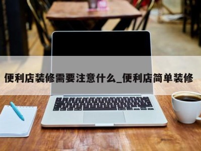 呼和浩特便利店装修需要注意什么_便利店简单装修 