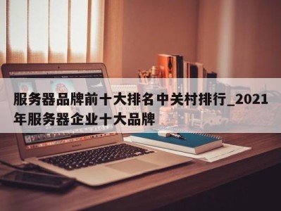 呼和浩特服务器品牌前十大排名中关村排行_2021年服务器企业十大品牌 