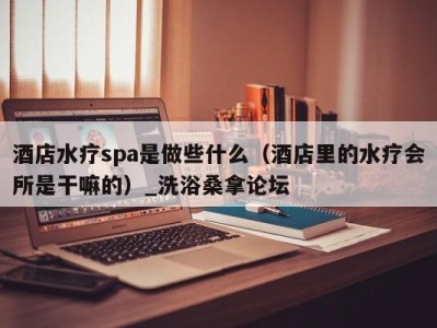 呼和浩特酒店水疗spa是做些什么（酒店里的水疗会所是干嘛的）_洗浴桑拿论坛