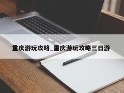 呼和浩特重庆游玩攻略_重庆游玩攻略三日游 